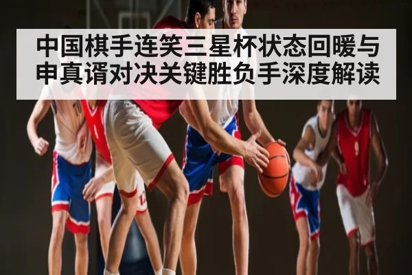 中国棋手连笑三星杯状态回暖与申真谞对决关键胜负手深度解读